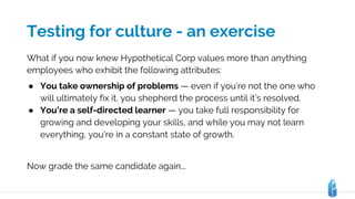 Testing for culture - an exercise
What if you now knew Hypothetical Corp values more than anything
employees who exhibit the following attributes:
● You take ownership of problems — even if you’re not the one who
will ultimately fix it, you shepherd the process until it’s resolved.
● You’re a self-directed learner — you take full responsibility for
growing and developing your skills, and while you may not learn
everything, you’re in a constant state of growth.
Now grade the same candidate again...
 