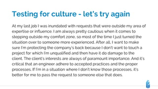 Testing for culture - let’s try again
At my last job I was inundated with requests that were outside my area of
expertise or influence. I am always pretty cautious when it comes to
stepping outside my comfort zone, so most of the time I just turned the
situation over to someone more experienced. After all, I want to make
sure I’m protecting the company’s back because I don’t want to touch a
project for which I’m unqualified and then have it do damage to the
client. The client’s interests are always of paramount importance. And it’s
critical that an engineer adhere to accepted practices and the proper
processes. If I’m in a situation where I don’t know those processes, it’s
better for me to pass the request to someone else that does.
 