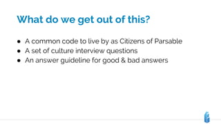 What do we get out of this?
● A common code to live by as Citizens of Parsable
● A set of culture interview questions
● An answer guideline for good & bad answers
 