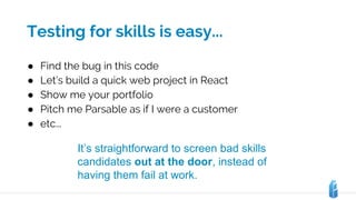 Testing for skills is easy...
● Find the bug in this code
● Let’s build a quick web project in React
● Show me your portfolio
● Pitch me Parsable as if I were a customer
● etc...
It’s straightforward to screen bad skills
candidates out at the door, instead of
having them fail at work.
 