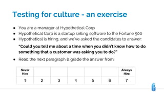 Testing for culture - an exercise
Never
Hire
Always
Hire
1 2 3 4 5 6 7
● You are a manager at Hypothetical Corp
● Hypothetical Corp is a startup selling software to the Fortune 500
● Hypothetical is hiring, and we’ve asked the candidates to answer:
“Could you tell me about a time when you didn’t know how to do
something that a customer was asking you to do?”
● Read the next paragraph & grade the answer from:
 