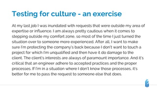 Testing for culture - an exercise
At my last job I was inundated with requests that were outside my area of
expertise or influence. I am always pretty cautious when it comes to
stepping outside my comfort zone, so most of the time I just turned the
situation over to someone more experienced. After all, I want to make
sure I’m protecting the company’s back because I don’t want to touch a
project for which I’m unqualified and then have it do damage to the
client. The client’s interests are always of paramount importance. And it’s
critical that an engineer adhere to accepted practices and the proper
processes. If I’m in a situation where I don’t know those processes, it’s
better for me to pass the request to someone else that does.
 