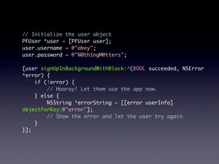 // Initialize the user object
PFUser *user = [PFUser user];
user.username = @"abey";
user.password = @"N0th1ngM@tters";

[user signUpInBackgroundWithBlock:^(BOOL succeeded, NSError
*error) {
    if (!error) {
        // Hooray! Let them use the app now.
    } else {
        NSString *errorString = [[error userInfo]
objectForKey:@"error"];
        // Show the error and let the user try again.
    }
}];
 