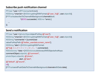 Subscribe push notification channel
PFUser *user = [PFUsercurrentUser];
NSString *channel = [NSStringstringWithFormat:@"user_%@", user.objectId];
[PFPushsubscribeToChannelInBackground:channelblock:
                ^(BOOLsucceeded, NSError *error) {
    ...
}];

Send a notification
PFUser *user = [photoObjectobjectForKey:@"user"];
NSString *channel = [NSStringstringWithFormat:@"user_%@", user.objectId];
NSString *commenter = [currentUser
valueForKeyPath:@"twitter_userdata.screen_name"];
NSString *alert = [NSStringstringWithFormat:
@"%@ さんがコメントしました。", commenter];
NSDictionary *data = [NSDictionarydictionaryWithObjectsAndKeys:
commentObject.objectId, @"comment",
photoObject.objectId, @"photo",
                alert, @"alert",
@"default", @"sound",
nil];
[PFPushsendPushDataToChannelInBackground:channelwithData:data];
 