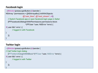 Facebook login
- (IBAction)pressLoginButton:(id)sender {
NSArray *permissions = [[NSArrayalloc] initWithObjects:
                        @"user_likes", @"read_stream”, nil];
    // Switch Facebook app or open facebook login page in Safari
    [PFFacebookUtilslogInWithPermissions:permissions block:
                          ^(PFUser *user, NSError *error) {
if( user && ! error ) {
         // logged in with Facebook
}
    }];
}


Twitter login
- (IBAction)pressLoginButton:(id)sender {
// Call Twitter login dialog
    [PFTwitterUtilslogInWithBlock:^(PFUser *user, NSError *error) {
if( user && ! error ) {
         // logged in with Twitter
}
    }];
}
 