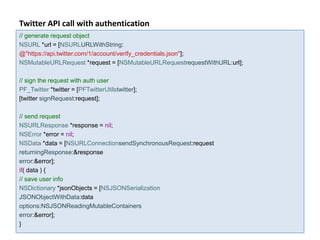 Twitter API call with authentication
// generate request object
NSURL *url = [NSURLURLWithString:
@"https://api.twitter.com/1/account/verify_credentials.json"];
NSMutableURLRequest *request = [NSMutableURLRequestrequestWithURL:url];

// sign the request with auth user
PF_Twitter *twitter = [PFTwitterUtilstwitter];
[twitter signRequest:request];

// send request
NSURLResponse *response = nil;
NSError *error = nil;
NSData *data = [NSURLConnectionsendSynchronousRequest:request
returningResponse:&response
error:&error];
if( data ) {
// save user info
NSDictionary *jsonObjects = [NSJSONSerialization
JSONObjectWithData:data
options:NSJSONReadingMutableContainers
error:&error];
}
 