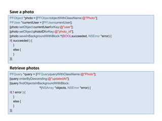 Save a photo
PFObject *photo = [PFObjectobjectWithClassName:@"Photo"];
PFUser *currentUser = [PFUsercurrentUser];
[photo setObject:currentUserforKey:@"user"];
[photo setObject:photoIDforKey:@"photo_id"];
[photo saveInBackgroundWithBlock:^(BOOLsucceeded, NSError *error) {
if( succeeded ) {
    }
    else {
    }
}];


Retrieve photos
PFQuery *query = [PFQueryqueryWithClassName:@"Photo"];
[query orderByDescending:@"updatedAt"];
[query findObjectsInBackgroundWithBlock:
                     ^(NSArray *objects, NSError *error) {
if( ! error ) {
    }
    else {
    }
}];
 