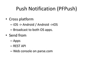Push Notification (PFPush)
• Cross platform
  – iOS -> Android / Android ->iOS
  – Broadcast to both OS apps.
• Send from
  – Apps
  – REST API
  – Web console on parse.com
 