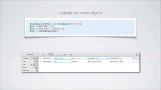 criando um novo objeto

ParseObject profile = new ParseObject("Profile");
profile.put("age", 45);
profile.put("name", "John Doe");
profile.saveInBackground();
 