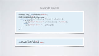 buscando objetos

ParseQuery query = new ParseQuery("Profile");
query.whereEqualTo("age", 45);
query.findInBackground(new FindCallback() {
    public void done(List<ParseObject> profileList, ParseException e) {
       if (e == null) {
          Log.d("profile", "Retrieved " + profileList.size() + " profiles");
       } else {
          Log.d("profile", "Error: " + e.getMessage());
       }
    }
});




int age = profile.getInt("age");
String name = profile.getString("name");
 