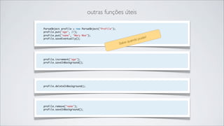 outras funções úteis

ParseObject profile = new ParseObject("Profile");
profile.put("age", 27);
profile.put("name", "Mary Moe");
                                                                      er!
profile.saveEventually();                                        o pud
                                                            quand
                                                    Salve



profile.increment("age");
profile.saveInBackground();




profile.deleteInBackground();




profile.remove("name");
profile.saveInBackground();
 