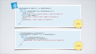 ParseFacebookUtils.logIn(this, new LogInCallback() {
  @Override
  public void done(ParseUser user, ParseException err) {
    if (user == null) {
      Log.d("MeuApp", "Ops. O usuário cancelou o login do Facebook.");
    } else if (user.isNew()) {
      Log.d("MeuApp", "Usuário criado e logado via Facebook!");
    } else {
      Log.d("MeuApp", "Usuário logado via Facebook!");
    }
  }
});                                                                        SSO


if (!ParseFacebookUtils.isLinked(user)) {
  ParseFacebookUtils.link(user, this, new SaveCallback() {
    @Override
    public void done(ParseException ex) {
      if (ParseFacebookUtils.isLinked(user)) {
        Log.d("MeuApp", "Boa! Usuário conectou sua conta do Facebook!");
      }
    }
  });
}                                                                          LINK
 