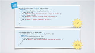 ParseTwitterUtils.logIn(this, new LogInCallback() {
  @Override
  public void done(ParseUser user, ParseException err) {
    if (user == null) {
      Log.d("MeuApp", "Ops. O usuário cancelou o login do Twitter.");
    } else if (user.isNew()) {
      Log.d("MeuApp", "Usuário criado e logado via Twitter!");
    } else {
      Log.d("MeuApp", "Usuário logado via Twitter!");
    }
  }
});                                                                       SSO



if (!ParseTwitterUtils.isLinked(user)) {
  ParseTwitterUtils.link(user, this, new SaveCallback() {
    @Override
    public void done(ParseException ex) {
      if (ParseTwitterUtils.isLinked(user)) {
        Log.d("MeuApp", "Boa! Usuário conectou sua conta do Twitter!");
      }
    }
  });
}                                                                         LINK
 