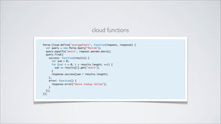 cloud functions

Parse.Cloud.define("averageStars", function(request, response) {
  var query = new Parse.Query("Review");
  query.equalTo("movie", request.params.movie);
  query.find({
    success: function(results) {
      var sum = 0;
      for (var i = 0; i < results.length; ++i) {
        sum += results[i].get("stars");
      }
      response.success(sum / results.length);
    },
    error: function() {
      response.error("movie lookup failed");
    }
  });
});
 
