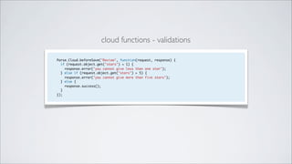 cloud functions - validations

Parse.Cloud.beforeSave("Review", function(request, response) {
  if (request.object.get("stars") < 1) {
    response.error("you cannot give less than one star");
  } else if (request.object.get("stars") > 5) {
    response.error("you cannot give more than five stars");
  } else {
    response.success();
  }
});
 