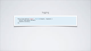logging

Parse.Cloud.define("Logger", function(request, response) {
  console.log(request.params);
  response.success();
});
 