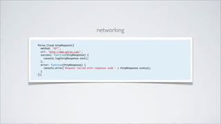 networking

Parse.Cloud.httpRequest({
  method: 'GET’,
  url: 'http://www.parse.com/',
  success: function(httpResponse) {
    console.log(httpResponse.text);
  },
  error: function(httpResponse) {
    console.error('Request failed with response code ' + httpResponse.status);
  }
});
 