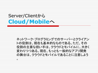 Server/Clientから
Cloud/Mobileへ
ネットワーク・プログラミングでのサーバーとクライアン
トの役割は、現在も基本的なものである。ただ、その
役割の主要な担い手は、クラウドとモバイルに、大きく
変わりつつある。現在、もっと...