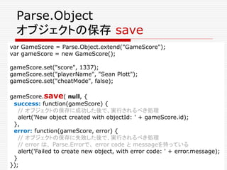 オブジェクトの更新
// オブジェクトの生成
var GameScore = Parse.Object.extend("GameScore");
var gameScore = new GameScore();
gameScore.set("s...