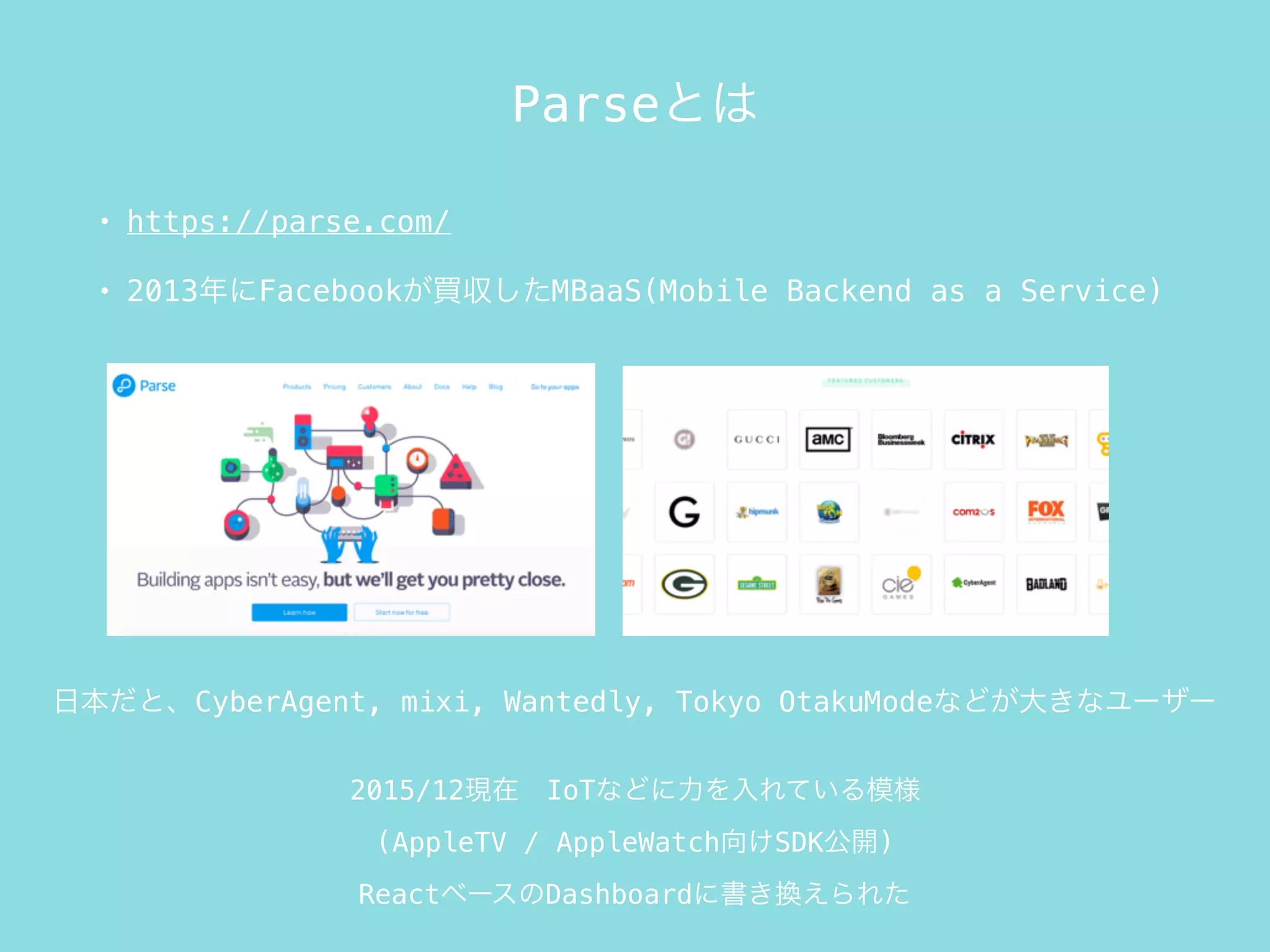 Parseとは
• https://parse.com/
• 2013年にFacebookが買収したMBaaS(Mobile Backend as a Service)
2015/12現在 IoTなどに力を入れている模様
(AppleTV / AppleWatch向けSDK公開)
ReactベースのDashboardに書き換えられた
日本だと、CyberAgent, mixi, Wantedly, Tokyo OtakuModeなどが大きなユーザー
 