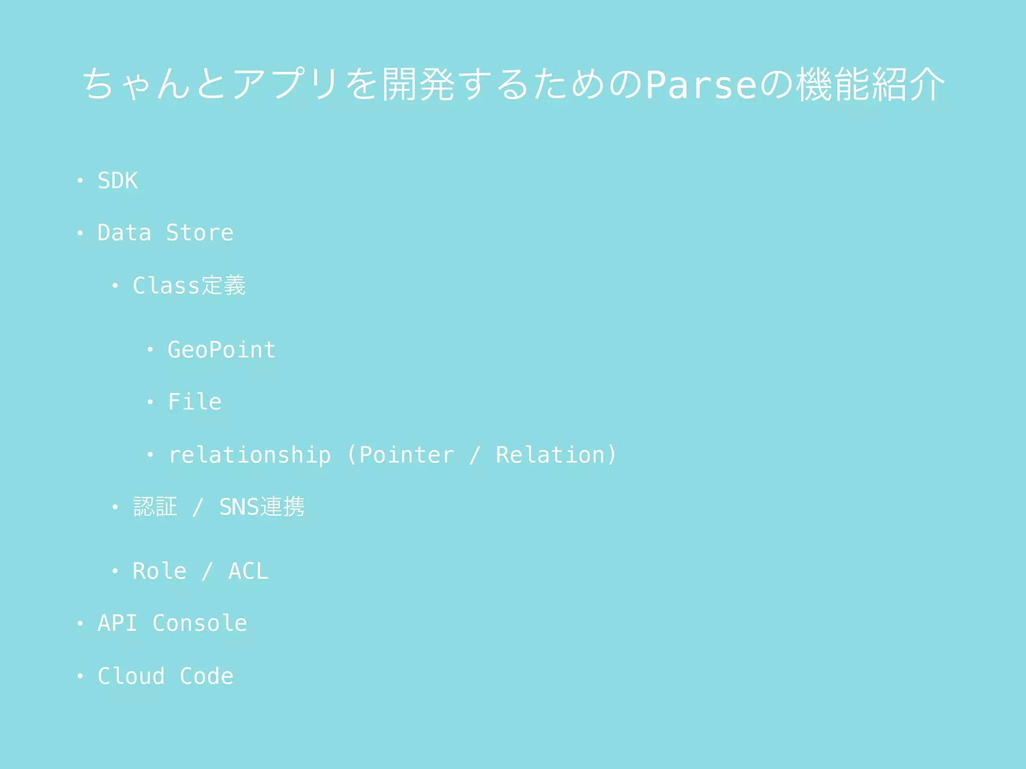 ちゃんとアプリを開発するためのParseの機能紹介
• SDK
• Data Store
• Class定義
• GeoPoint
• File
• relationship (Pointer / Relation)
• 認証 / SNS連携
• Role / ACL
• API Console
• Cloud Code
 