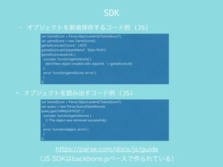 SDK
? ֥ȤҎ椹륳` (JS)
var GameScore = Parse.Object.extend("GameScore");
var gameScore = new GameScore();
gameScore.set("score", 1337);
gameScore.set("playerName", "Sean Plott");
gameScore.save(null, {
success: function(gameScore) {
alert('New object created with objectId: ' + gameScore.id);
},
error: function(gameScore, error) {
}
});
? ֥Ȥi߳` (JS)
var GameScore = Parse.Object.extend("GameScore");
var query = new Parse.Query(GameScore);
query.get("xWMyZ4YEGZ", {
success: function(gameScore) {
// The object was retrieved successfully.
},
error: function(object, error) {
}
});
https://parse.com/docs/js/guide
JS SDKbackbone.js٩`Ƥ룩
 