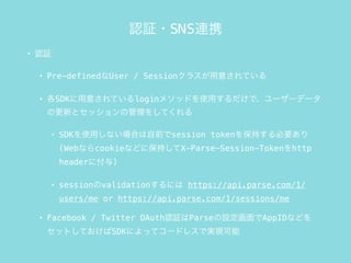 J^?SNSBЯ
? J^
? Pre-definedUser / Session饹⤵Ƥ
? SDK⤵Ƥlogin᥽åɤʹäǡ``ǩ`
θ¤ȥåι򤷤Ƥ
? SDKʹäʤϤǰsession token򱣳֤Ҫ
(Webʤcookieʤɤ˱֤X-Parse-Session-Tokenhttp
header˸)
? sessionvalidationˤ https://api.parse.com/1/
users/me or https://api.parse.com/1/sessions/me
? Facebook / Twitter OAuthJ^ParseOAppIDʤɤ
åȤƤSDKˤäƥ`ɥ쥹ǌgF
 