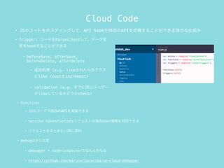 Cloud Code
? Trigger: `ɤParsehostơǩ`
hook뤳ȤǤ
? beforeSave, afterSave,
beforeDelete, afterDelete
? ׷ӄI (e.g. like줿e饹
like countincrement)
? validation (e.g. Ǥͬ``
likeƤ뤫ɤcheck)
? Function:
? JSΥ`ɤǶԤAPIgװǤ
? session tokenvalidʥꥯȤΈUseräǤ
? ꥯȤޤȤ᤿r˱
? debug٤
? debugger + node-inspectorǤʤȤʤ
? https://github.com/mariusciocan/parse-cloud-debugger
? JSΥ`ɤۥƥ󥰤ơAPI hookԤAPIx뤳ȤǤ돊˽M
 