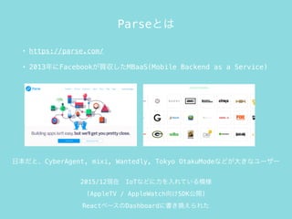 ParseȤ
? https://parse.com/
? 2013FacebookIMBaaS(Mobile Backend as a Service)
2015/12F?IoTʤɤƤģ
(AppleTV / AppleWatchSDK_)
React٩`Dashboard˕Q줿
ձȡCyberAgent, mixi, Wantedly, Tokyo OtakuModeʤɤ󤭤ʥ``
 