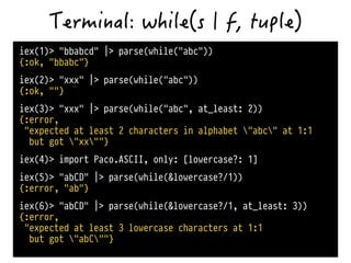 iex(1)> "bbabcd" |> parse(while("abc"))
{:ok, "bbabc"}
iex(2)> "xxx" |> parse(while("abc"))
{:ok, ""}
iex(3)> "xxx" |> parse(while("abc", at_least: 2))
{:error,
"expected at least 2 characters in alphabet "abc" at 1:1
but got "xx""}
iex(4)> import Paco.ASCII, only: [lowercase?: 1]
iex(5)> "abCD" |> parse(while(&lowercase?/1))
{:error, "ab"}
iex(6)> "abCD" |> parse(while(&lowercase?/1, at_least: 3))
{:error,
"expected at least 3 lowercase characters at 1:1
but got "abC""}
 