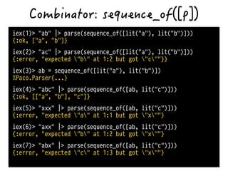 iex(1)> "ab" |> parse(sequence_of([lit("a"), lit("b")]))
{:ok, ["a", "b"]}
iex(2)> "ac" |> parse(sequence_of([lit("a"), lit("b")]))
{:error, "expected "b" at 1:2 but got "c""}}
iex(3)> ab = sequence_of([lit("a"), lit("b")])
%Paco.Parser{...}
iex(4)> "abc" |> parse(sequence_of([ab, lit("c")]))
{:ok, [["a", "b"], "c"]}
iex(5)> "xxx" |> parse(sequence_of([ab, lit("c")]))
{:error, "expected "a" at 1:1 but got "x""}
iex(6)> "axx" |> parse(sequence_of([ab, lit("c")]))
{:error, "expected "b" at 1:2 but got "x""}
iex(7)> "abx" |> parse(sequence_of([ab, lit("c")]))
{:error, "expected "c" at 1:3 but got "x""}
 