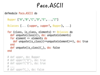 defmodule Paco.ASCII do
!
@upper ["A","B","C","D","E",...,"Z"]
!
@classes [... {:upper, :upper?, @upper}, ...]
for {class, is_class, elements} <- @classes do
def unquote(class)(), do: unquote(elements)
for element <- elements do
def unquote(is_class)(<<unquote(element)>>), do: true
end
def unquote(is_class)(_), do: false
end
!
# def upper, do: @upper
# def upper?("A"), do: true
# def upper?("B"), do: true
# ...
# def upper?(_), do: false
 