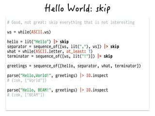 # Good, not great: skip everything that is not interesting
!
ws = while(ASCII.ws)
!
hello = lit("Hello") |> skip
separator = sequence_of([ws, lit(","), ws]) |> skip
what = while(ASCII.letter, at_least: 1)
terminator = sequence_of([ws, lit("!")]) |> skip
!
greetings = sequence_of([hello, separator, what, terminator])
!
parse("Hello,World!", greetings) |> IO.inspect
# {:ok, ["World"]}
!
parse("Hello, BEAM!", greetings) |> IO.inspect
# {:ok, ["BEAM"]}
 