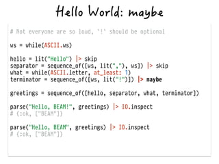 # Not everyone are so loud, `!` should be optional
!
ws = while(ASCII.ws)
!
hello = lit("Hello") |> skip
separator = sequence_of([ws, lit(","), ws]) |> skip
what = while(ASCII.letter, at_least: 1)
terminator = sequence_of([ws, lit("!")]) |> maybe
!
greetings = sequence_of([hello, separator, what, terminator])
!
parse("Hello, BEAM!", greetings) |> IO.inspect
# {:ok, ["BEAM"]}
!
parse("Hello, BEAM", greetings) |> IO.inspect
# {:ok, ["BEAM"]}
 