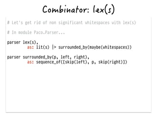 # Let's get rid of non significant whitespaces with lex(s)
!
# In module Paco.Parser...
!
parser lex(s),
as: lit(s) |> surrounded_by(maybe(whitespaces))
!
parser surrounded_by(p, left, right),
as: sequence_of([skip(left), p, skip(right)])
 