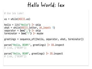 # Use lex Luke!
!
ws = while(ASCII.ws)
!
hello = lit("Hello") |> skip
what = while(ASCII.letter, at_least: 1)
separator = lex(",") |> skip
terminator = lex("!") |> maybe
!
greetings = sequence_of([hello, separator, what, terminator])
!
parse("Hello, BEAM!", greetings) |> IO.inspect
# {:ok, ["BEAM"]}
!
parse("Hello, BEAM", greetings) |> IO.inspect
# {:ok, ["BEAM"]}
 