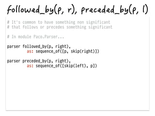 # It's common to have something non significant
# that follows or precedes something significant
!
# In module Paco.Parser...
!
parser followed_by(p, right),
as: sequence_of([p, skip(right)])
!
parser preceded_by(p, right),
as: sequence_of([skip(left), p])
 