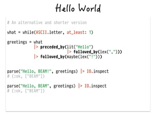 # An alternative and shorter version
!
what = while(ASCII.letter, at_least: 1)
!
greetings = what
|> preceded_by(lit("Hello")
|> followed_by(lex(",")))
|> followed_by(maybe(lex("!")))
!
!
parse("Hello, BEAM!", greetings) |> IO.inspect
# {:ok, ["BEAM"]}
!
parse("Hello, BEAM", greetings) |> IO.inspect
# {:ok, ["BEAM"]}
 