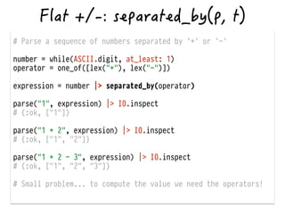 # Parse a sequence of numbers separated by `+` or `-`
!
number = while(ASCII.digit, at_least: 1)
operator = one_of([lex("+"), lex("-")])
!
expression = number |> separated_by(operator)
!
parse("1", expression) |> IO.inspect
# {:ok, ["1"]}
!
parse("1 + 2", expression) |> IO.inspect
# {:ok, ["1", "2"]}
!
parse("1 + 2 - 3", expression) |> IO.inspect
# {:ok, ["1", "2", "3"]}
!
# Small problem... to compute the value we need the operators!
 