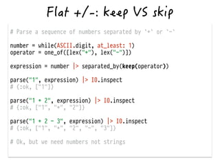 # Parse a sequence of numbers separated by `+` or `-`
!
number = while(ASCII.digit, at_least: 1)
operator = one_of([lex("+"), lex("-")])
!
expression = number |> separated_by(keep(operator))
!
parse("1", expression) |> IO.inspect
# {:ok, ["1"]}
!
parse("1 + 2", expression) |> IO.inspect
# {:ok, ["1", "+", "2"]}
!
parse("1 + 2 - 3", expression) |> IO.inspect
# {:ok, ["1", "+", "2", "-", "3"]}
!
# Ok, but we need numbers not strings
 