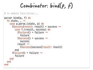 # In module Paco.Parser...
parser bind(p, f) do
fn state, _ ->
case p.parse.(state, p) do
%Success{result: result} = success ->
case f.(result, success) do
%Failure{} = failure ->
failure
%Success{} = success ->
success
result ->
%Success{success|result: result}
end
%Failure{} = failure ->
failure
end
end
end
 