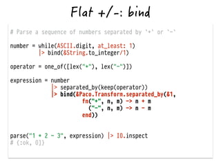 # Parse a sequence of numbers separated by `+` or `-`
!
number = while(ASCII.digit, at_least: 1)
|> bind(&String.to_integer/1)
!
operator = one_of([lex("+"), lex("-")])
!
expression = number
|> separated_by(keep(operator))
|> bind(&Paco.Transform.separated_by(&1,
fn("+", n, m) -> n + m
("-", n, m) -> n - m
end))
!
!
parse("1 + 2 - 3", expression) |> IO.inspect
# {:ok, 0]}
 