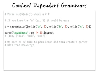 # Parse a{n}b{n}c{n} where n ∈ ℕ
!
# If you knew the `n` (ex. 3) it would be easy
!
p = sequence_of([while("a", 3), while("b", 3), while("c", 3)])
!
parse("aaabbbccc", p) |> IO.inspect
# {:ok, ["aaa", "bbb", "ccc"]}
!
# We need to be able to peek ahead and then create a parser
# with that knowledge
 
