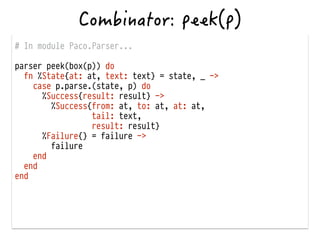 # In module Paco.Parser...
!
parser peek(box(p)) do
fn %State{at: at, text: text} = state, _ ->
case p.parse.(state, p) do
%Success{result: result} ->
%Success{from: at, to: at, at: at,
tail: text,
result: result}
%Failure{} = failure ->
failure
end
end
end
 
