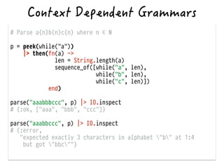 # Parse a{n}b{n}c{n} where n ∈ ℕ
!
p = peek(while("a"))
|> then(fn(a) ->
len = String.length(a)
sequence_of([while("a", len),
while("b", len),
while("c", len)])
end)
!
parse("aaabbbccc", p) |> IO.inspect
# {:ok, ["aaa", "bbb", "ccc"]}
!
parse("aaabbccc", p) |> IO.inspect
# {:error,
"expected exactly 3 characters in alphabet "b" at 1:4
but got "bbc""}
 