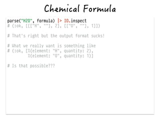 parse("H2O", formula) |> IO.inspect
# {:ok, [[["H", ""], 2], [["O", ""], 1]]}
!
# That's right but the output format sucks!
!
# What we really want is something like
# {:ok, [%{element: "H", quantity: 2},
%{element: "0", quantity: 1}]
!
# Is that possible???
 