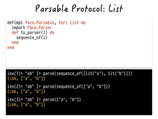 defimpl Paco.Parsable, for: List do
import Paco.Parser
def to_parser(l) do
sequence_of(l)
end
end
iex(1)> "ab" |> parse(sequence_of([lit("a"), lit("b")]))
{:ok, ["a", "b"]}
iex(2)> "ab" |> parse(sequence_of(["a", "b"]))
{:ok, ["a", "b"]}
iex(3)> "ab" |> parse(["a", "b"])
{:ok, ["a", "b"]}
 