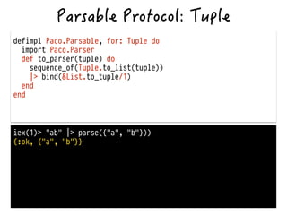 defimpl Paco.Parsable, for: Tuple do
import Paco.Parser
def to_parser(tuple) do
sequence_of(Tuple.to_list(tuple))
|> bind(&List.to_tuple/1)
end
end
iex(1)> "ab" |> parse({"a", "b"}))
{:ok, {"a", "b"}}
 