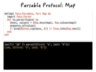 defimpl Paco.Parsable, for: Map do
import Paco.Parser
def to_parser(tuple) do
{keys, values} = {Map.keys(map), Map.values(map)}
sequence_of(values)
|> bind(&(Enum.zip(keys, &1) |> Enum.into(Map.new)))
end
end
iex(1)> "ab" |> parse(%{first: "a", last: "b"}))
{:ok, %{first: "a", last: "b"}}
 