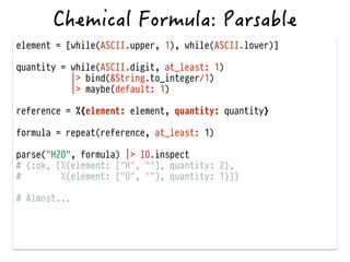 element = [while(ASCII.upper, 1), while(ASCII.lower)]
!
quantity = while(ASCII.digit, at_least: 1)
|> bind(&String.to_integer/1)
|> maybe(default: 1)
!
reference = %{element: element, quantity: quantity}
!
formula = repeat(reference, at_least: 1)
!
parse("H2O", formula) |> IO.inspect
# {:ok, [%{element: ["H", ""], quantity: 2},
# %{element: ["O", ""], quantity: 1}]}
!
# Almost...
 